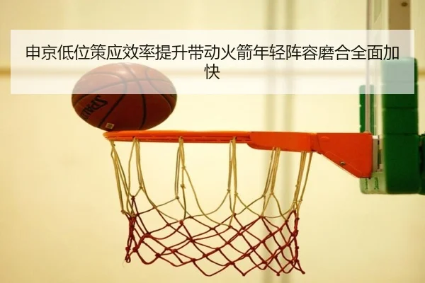 申京低位策应效率提升带动火箭年轻阵容磨合全面加快