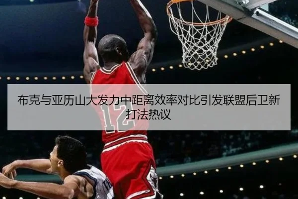 布克与亚历山大发力中距离效率对比引发联盟后卫新打法热议