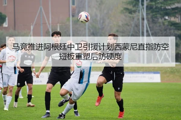 马竞推进阿根廷中卫引援计划西蒙尼直指防空短板重塑后防硬度
